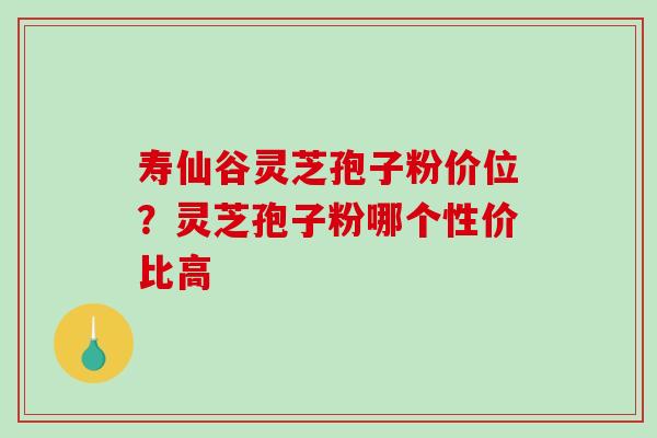 寿仙谷灵芝孢子粉价位?灵芝孢子粉哪个性价比高 寿仙谷灵芝孢子粉价位?灵芝孢子粉哪个性价比高