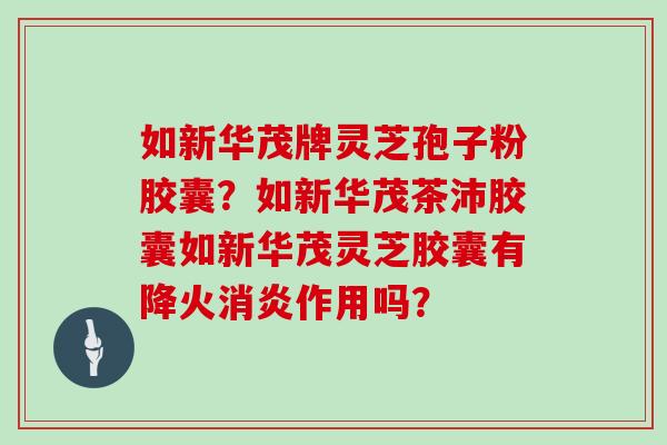 如新华茂牌灵芝孢子粉胶囊？如新华茂茶沛胶囊如新华茂灵芝胶囊有降火作用吗？
