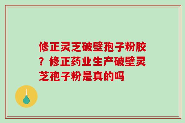 修正灵芝破壁孢子粉胶?修正药业生产破壁灵芝孢子粉是真的吗 修正灵芝破壁孢子粉胶?修正药业生产破壁灵芝孢子粉是真的吗