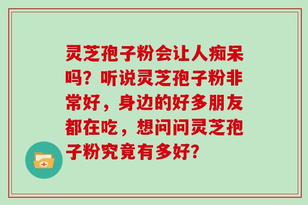 灵芝孢子粉会让人痴呆吗?听说灵芝孢子粉非常好,身边的好多朋友都在吃,想问问灵芝孢子粉究竟有多好? 灵芝孢子粉会让人痴呆吗?听说灵芝孢子粉非常好,身边的好多朋友都在吃,想问问灵芝孢子粉究竟有多好?