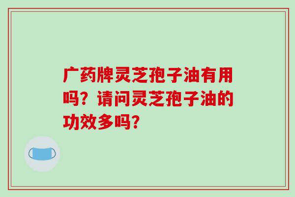 广药牌灵芝孢子油有用吗?请问灵芝孢子油的功效多吗? 广药牌灵芝孢子油有用吗?请问灵芝孢子油的功效多吗?