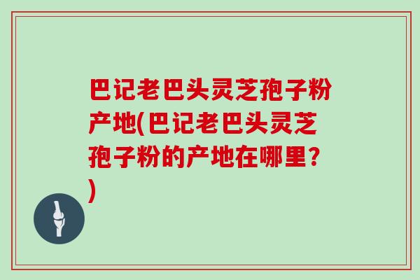 巴记老巴头灵芝孢子粉产地(巴记老巴头灵芝孢子粉的产地在哪里?) 巴记老巴头灵芝孢子粉产地(巴记老巴头灵芝孢子粉的产地在哪里?)