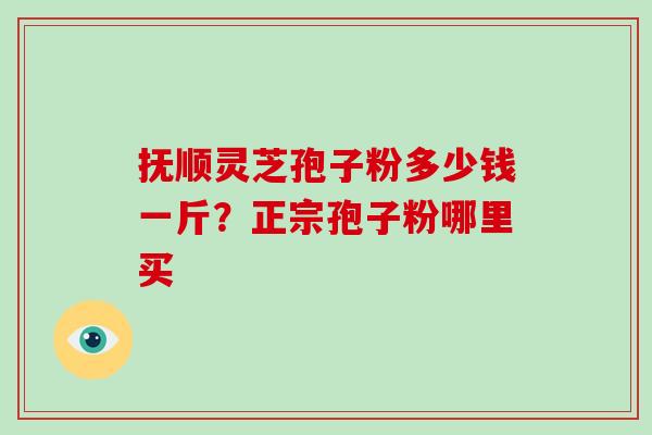 抚顺灵芝孢子粉多少钱一斤?正宗孢子粉哪里买 抚顺灵芝孢子粉多少钱一斤?正宗孢子粉哪里买