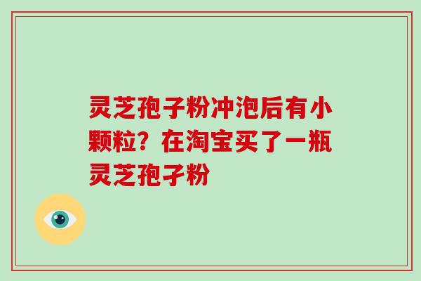 灵芝孢子粉冲泡后有小颗粒?在淘宝买了一瓶灵芝孢孑粉 灵芝孢子粉冲泡后有小颗粒?在淘宝买了一瓶灵芝孢孑粉