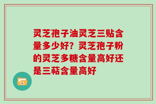 灵芝孢子油灵芝三贴含量多少好?灵芝孢子粉的灵芝多糖含量高好还是三萜含量高好 灵芝孢子油灵芝三贴含量多少好?灵芝孢子粉的灵芝多糖含量高好还是三萜含量高好