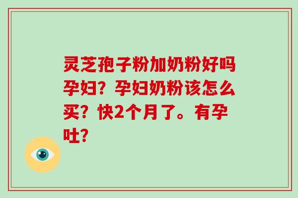灵芝孢子粉加奶粉好吗孕妇?孕妇奶粉该怎么买?快2个月了。有孕吐? 灵芝孢子粉加奶粉好吗孕妇?孕妇奶粉该怎么买?快2个月了。有孕吐?