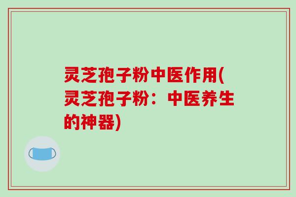 灵芝孢子粉中医作用(灵芝孢子粉:中医养生的神器) 灵芝孢子粉中医作用(灵芝孢子粉:中医养生的神器)