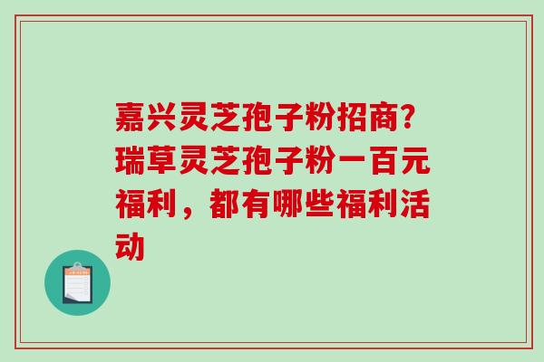 嘉兴灵芝孢子粉招商?瑞草灵芝孢子粉一百元福利,都有哪些福利活动 嘉兴灵芝孢子粉招商?瑞草灵芝孢子粉一百元福利,都有哪些福利活动