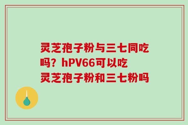 灵芝孢子粉与三七同吃吗?hPV66可以吃灵芝孢子粉和三七粉吗 灵芝孢子粉与三七同吃吗?hPV66可以吃灵芝孢子粉和三七粉吗
