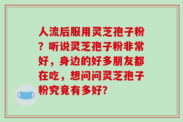 人流后服用灵芝孢子粉？听说灵芝孢子粉非常好，身边的好多朋友都在吃，想问问灵芝孢子粉究竟有多好？