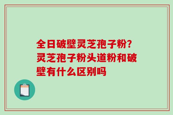全日破壁灵芝孢子粉？灵芝孢子粉头道粉和破壁有什么区别吗