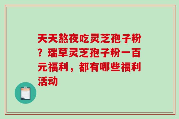天天熬夜吃灵芝孢子粉?瑞草灵芝孢子粉一百元福利,都有哪些福利活动 天天熬夜吃灵芝孢子粉?瑞草灵芝孢子粉一百元福利,都有哪些福利活动