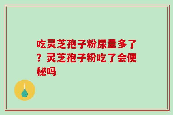 吃灵芝孢子粉尿量多了?灵芝孢子粉吃了会吗 吃灵芝孢子粉尿量多了?灵芝孢子粉吃了会吗