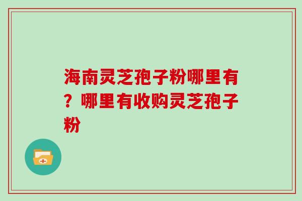 海南灵芝孢子粉哪里有？哪里有收购灵芝孢子粉
