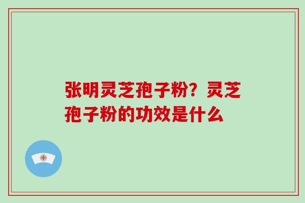 张明灵芝孢子粉?灵芝孢子粉的功效是什么 张明灵芝孢子粉?灵芝孢子粉的功效是什么