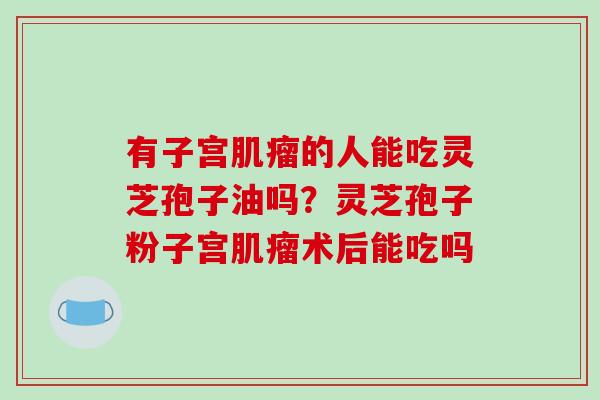 有子宫的人能吃灵芝孢子油吗?灵芝孢子粉子宫术后能吃吗 有子宫的人能吃灵芝孢子油吗?灵芝孢子粉子宫术后能吃吗