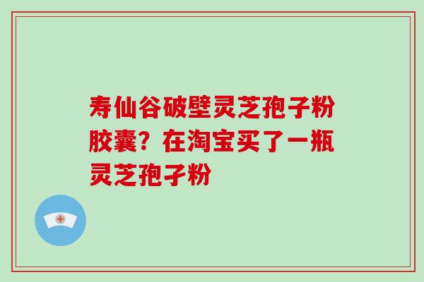 寿仙谷破壁灵芝孢子粉胶囊?在淘宝买了一瓶灵芝孢孑粉 寿仙谷破壁灵芝孢子粉胶囊?在淘宝买了一瓶灵芝孢孑粉