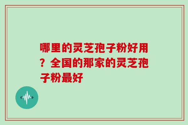 哪里的灵芝孢子粉好用？全国的那家的灵芝孢子粉好