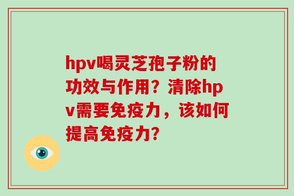 hpv喝灵芝孢子粉的功效与作用?清除hpv需要免疫力,该如何提高免疫力? hpv喝灵芝孢子粉的功效与作用?清除hpv需要免疫力,该如何提高免疫力?