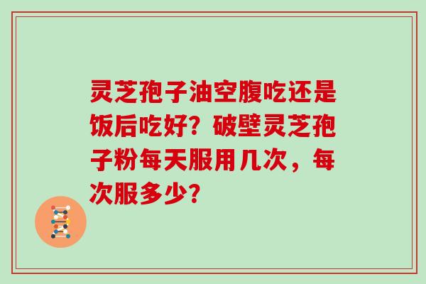灵芝孢子油空腹吃还是饭后吃好?破壁灵芝孢子粉每天服用几次,每次服多少? 灵芝孢子油空腹吃还是饭后吃好?破壁灵芝孢子粉每天服用几次,每次服多少?