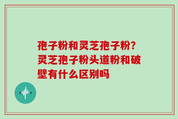 孢子粉和灵芝孢子粉?灵芝孢子粉头道粉和破壁有什么区别吗 孢子粉和灵芝孢子粉?灵芝孢子粉头道粉和破壁有什么区别吗