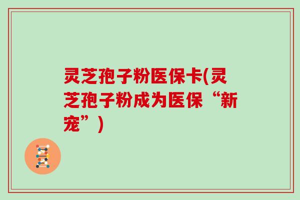 灵芝孢子粉医保卡(灵芝孢子粉成为医保“新宠”) 灵芝孢子粉医保卡(灵芝孢子粉成为医保“新宠”)