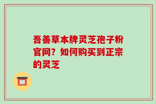 吾善草本牌灵芝孢子粉官网?如何购买到正宗的灵芝 吾善草本牌灵芝孢子粉官网?如何购买到正宗的灵芝