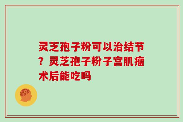 灵芝孢子粉可以结节？灵芝孢子粉子宫术后能吃吗
