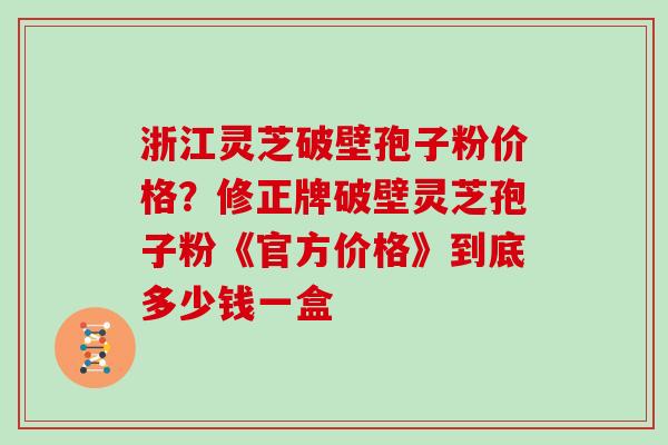 浙江灵芝破壁孢子粉价格?修正牌破壁灵芝孢子粉《官方价格》到底多少钱一盒 浙江灵芝破壁孢子粉价格?修正牌破壁灵芝孢子粉《官方价格》到底多少钱一盒