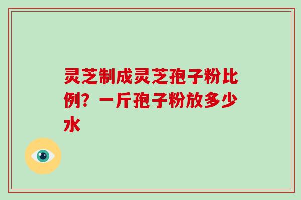 灵芝制成灵芝孢子粉比例?一斤孢子粉放多少水 灵芝制成灵芝孢子粉比例?一斤孢子粉放多少水