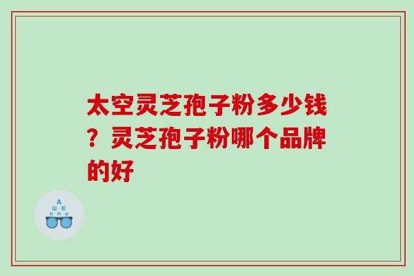 太空灵芝孢子粉多少钱?灵芝孢子粉哪个品牌的好 太空灵芝孢子粉多少钱?灵芝孢子粉哪个品牌的好