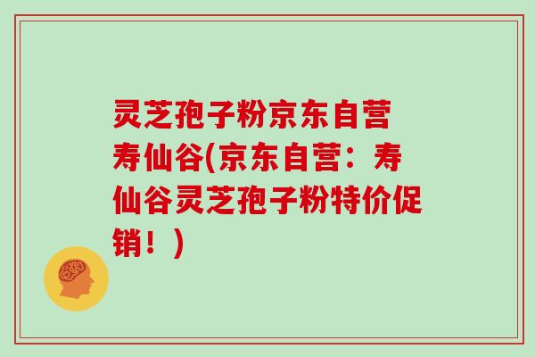 灵芝孢子粉京东自营 寿仙谷(京东自营:寿仙谷灵芝孢子粉特价促销!) 灵芝孢子粉京东自营 寿仙谷(京东自营:寿仙谷灵芝孢子粉特价促销!)