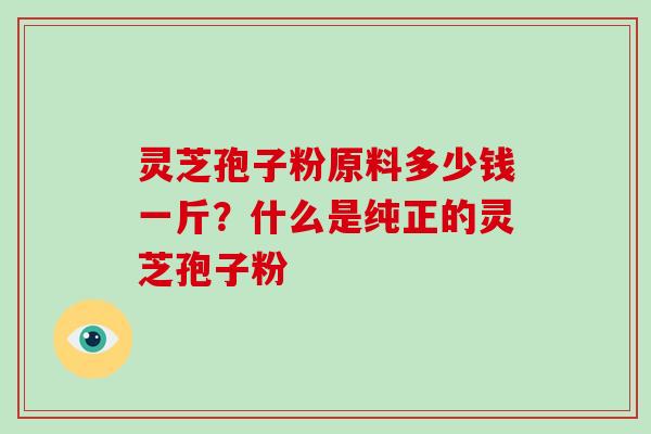 灵芝孢子粉原料多少钱一斤?什么是纯正的灵芝孢子粉 灵芝孢子粉原料多少钱一斤?什么是纯正的灵芝孢子粉