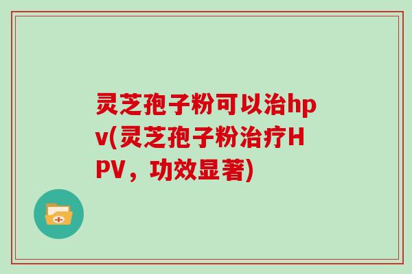 灵芝孢子粉可以hpv(灵芝孢子粉HPV,功效显著) 灵芝孢子粉可以hpv(灵芝孢子粉HPV,功效显著)