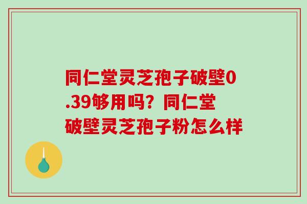 同仁堂灵芝孢子破壁0.39够用吗?同仁堂破壁灵芝孢子粉怎么样 同仁堂灵芝孢子破壁0.39够用吗?同仁堂破壁灵芝孢子粉怎么样