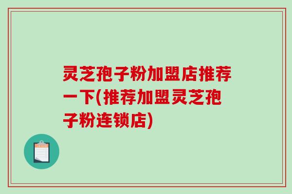灵芝孢子粉加盟店推荐一下(推荐加盟灵芝孢子粉连锁店) 灵芝孢子粉加盟店推荐一下(推荐加盟灵芝孢子粉连锁店)