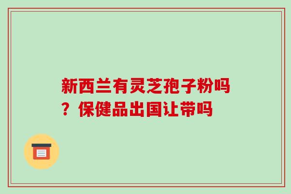 新西兰有灵芝孢子粉吗?保健品出国让带吗 新西兰有灵芝孢子粉吗?保健品出国让带吗