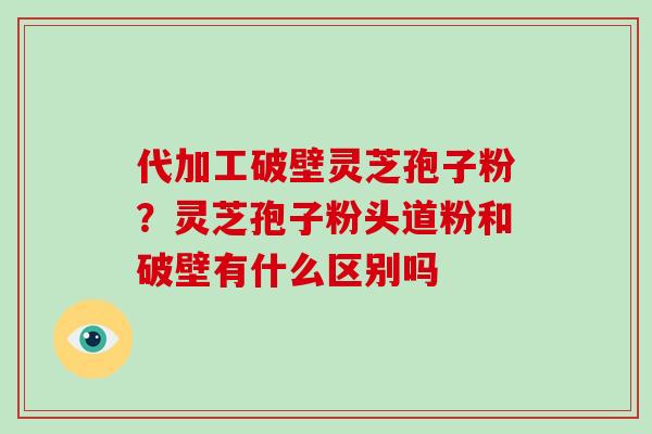 代加工破壁灵芝孢子粉?灵芝孢子粉头道粉和破壁有什么区别吗 代加工破壁灵芝孢子粉?灵芝孢子粉头道粉和破壁有什么区别吗