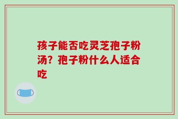 孩子能否吃灵芝孢子粉汤？孢子粉什么人适合吃