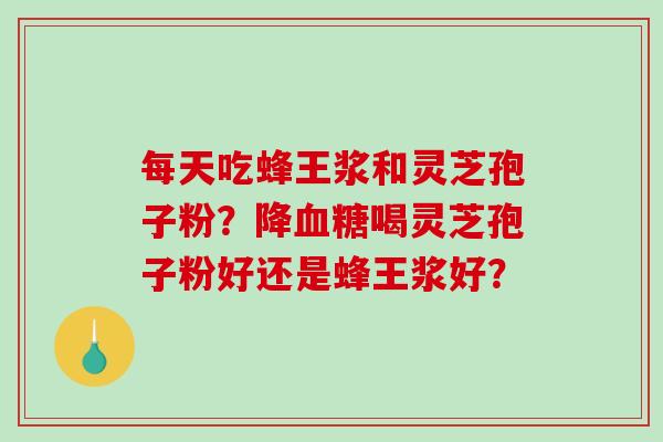 每天吃蜂王浆和灵芝孢子粉?降喝灵芝孢子粉好还是蜂王浆好? 每天吃蜂王浆和灵芝孢子粉?降喝灵芝孢子粉好还是蜂王浆好?