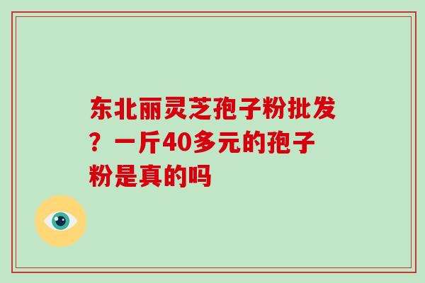 东北丽灵芝孢子粉批发?一斤40多元的孢子粉是真的吗 东北丽灵芝孢子粉批发?一斤40多元的孢子粉是真的吗