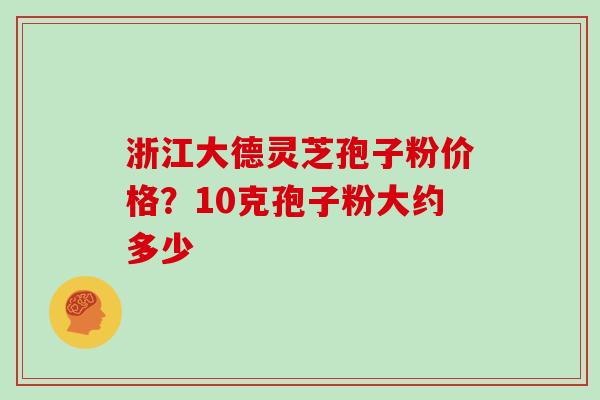 浙江大德灵芝孢子粉价格?10克孢子粉大约多少 浙江大德灵芝孢子粉价格?10克孢子粉大约多少