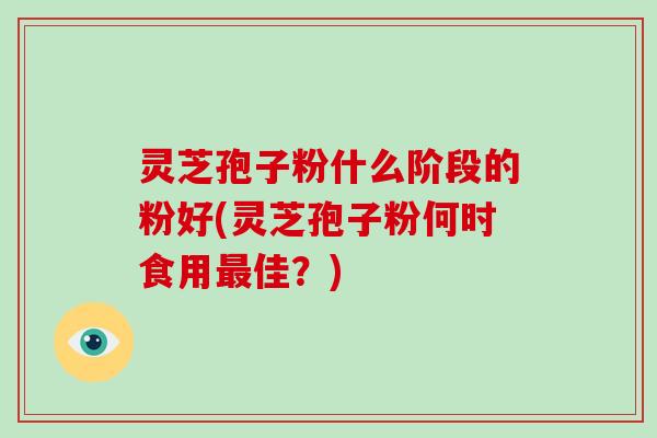 灵芝孢子粉什么阶段的粉好(灵芝孢子粉何时食用佳?) 灵芝孢子粉什么阶段的粉好(灵芝孢子粉何时食用佳?)