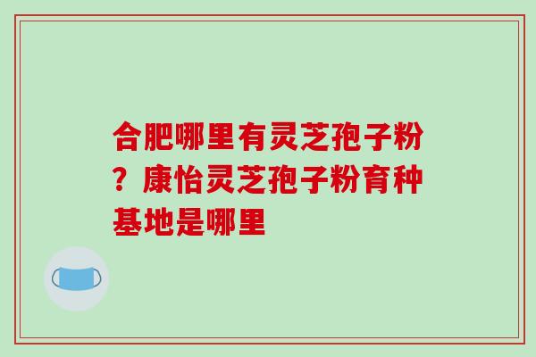 合肥哪里有灵芝孢子粉?康怡灵芝孢子粉育种基地是哪里 合肥哪里有灵芝孢子粉?康怡灵芝孢子粉育种基地是哪里