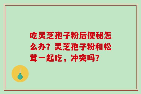 吃灵芝孢子粉后怎么办?灵芝孢子粉和松茸一起吃,冲突吗? 吃灵芝孢子粉后怎么办?灵芝孢子粉和松茸一起吃,冲突吗?