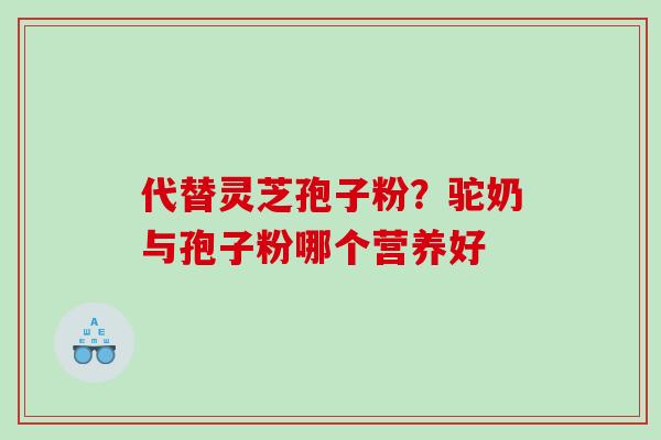 代替灵芝孢子粉?驼奶与孢子粉哪个营养好 代替灵芝孢子粉?驼奶与孢子粉哪个营养好
