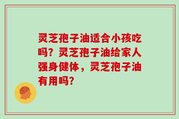 灵芝孢子油适合小孩吃吗?灵芝孢子油给家人强身健体,灵芝孢子油有用吗? 灵芝孢子油适合小孩吃吗?灵芝孢子油给家人强身健体,灵芝孢子油有用吗?