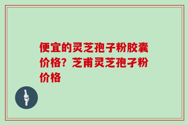 便宜的灵芝孢子粉胶囊价格?芝甫灵芝孢孑粉价格 便宜的灵芝孢子粉胶囊价格?芝甫灵芝孢孑粉价格
