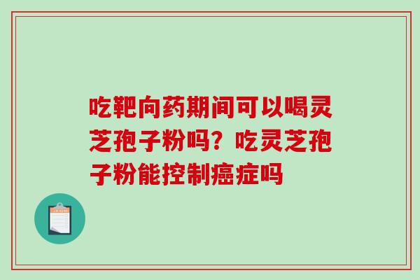 吃靶向药期间可以喝灵芝孢子粉吗?吃灵芝孢子粉能控制症吗 吃靶向药期间可以喝灵芝孢子粉吗?吃灵芝孢子粉能控制症吗