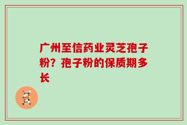 广州至信药业灵芝孢子粉?孢子粉的保质期多长 广州至信药业灵芝孢子粉?孢子粉的保质期多长
